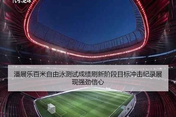 潘展乐百米自由泳测试成绩刷新阶段目标冲击纪录展现强劲信心